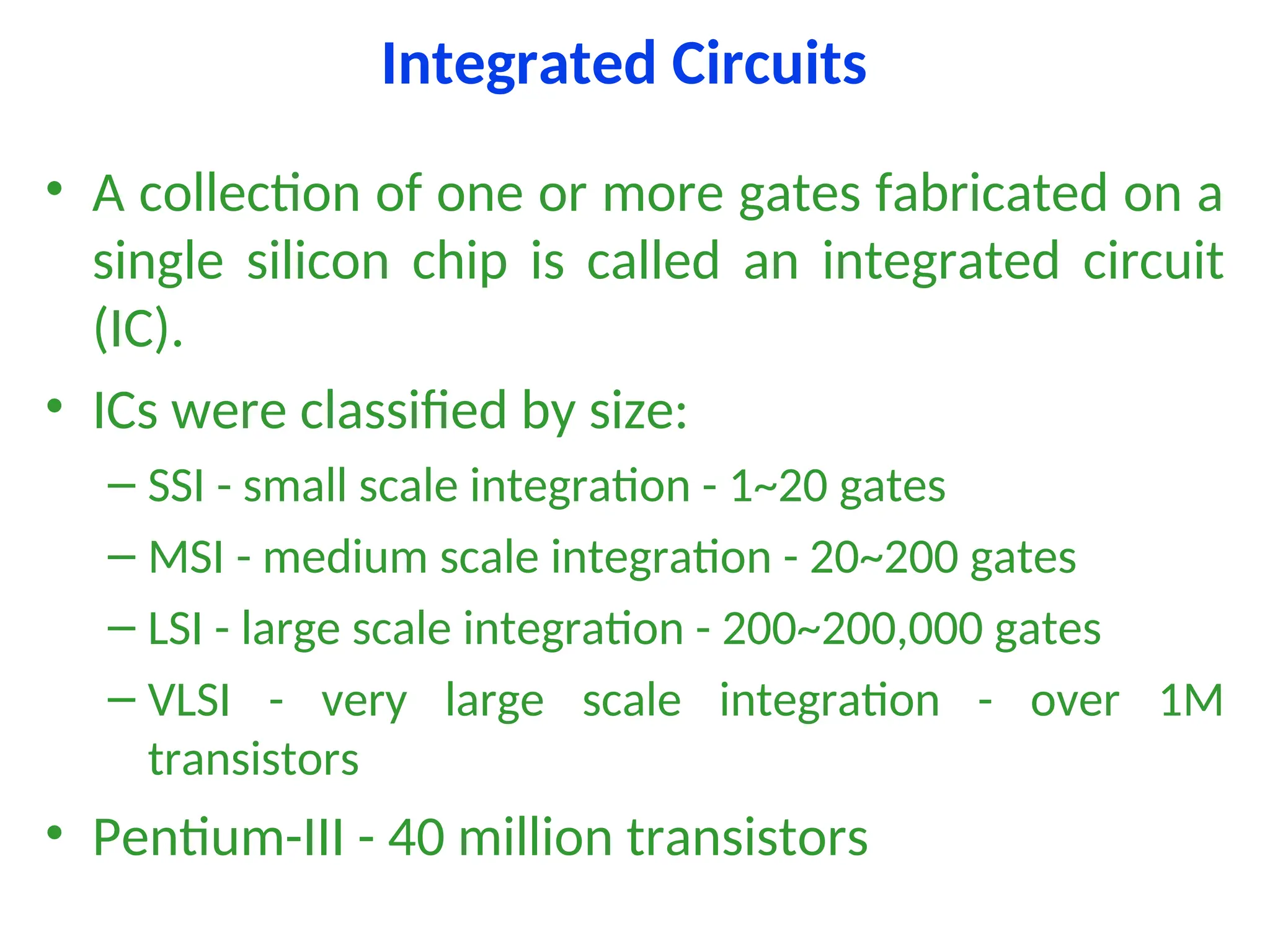Integrated Circuits
• A collection of one or more gates fabricated on a
single silicon chip is called an integrated circuit
(IC).
• ICs were classified by size:
– SSI - small scale integration - 1~20 gates
– MSI - medium scale integration - 20~200 gates
– LSI - large scale integration - 200~200,000 gates
– VLSI - very large scale integration - over 1M
transistors
• Pentium-III - 40 million transistors
 