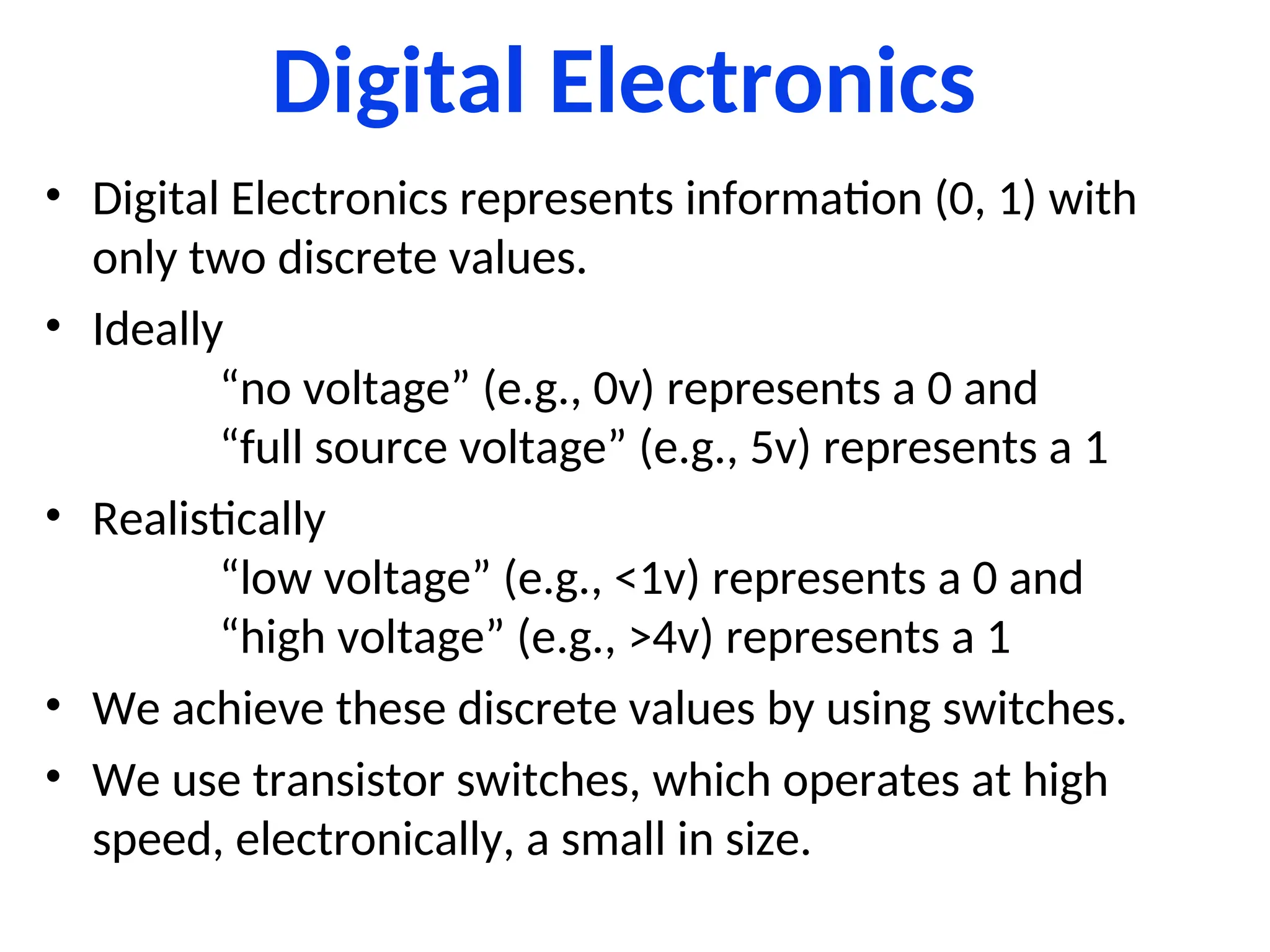 Digital Electronics
• Digital Electronics represents information (0, 1) with
only two discrete values.
• Ideally
“no voltage” (e.g., 0v) represents a 0 and
“full source voltage” (e.g., 5v) represents a 1
• Realistically
“low voltage” (e.g., <1v) represents a 0 and
“high voltage” (e.g., >4v) represents a 1
• We achieve these discrete values by using switches.
• We use transistor switches, which operates at high
speed, electronically, a small in size.
 