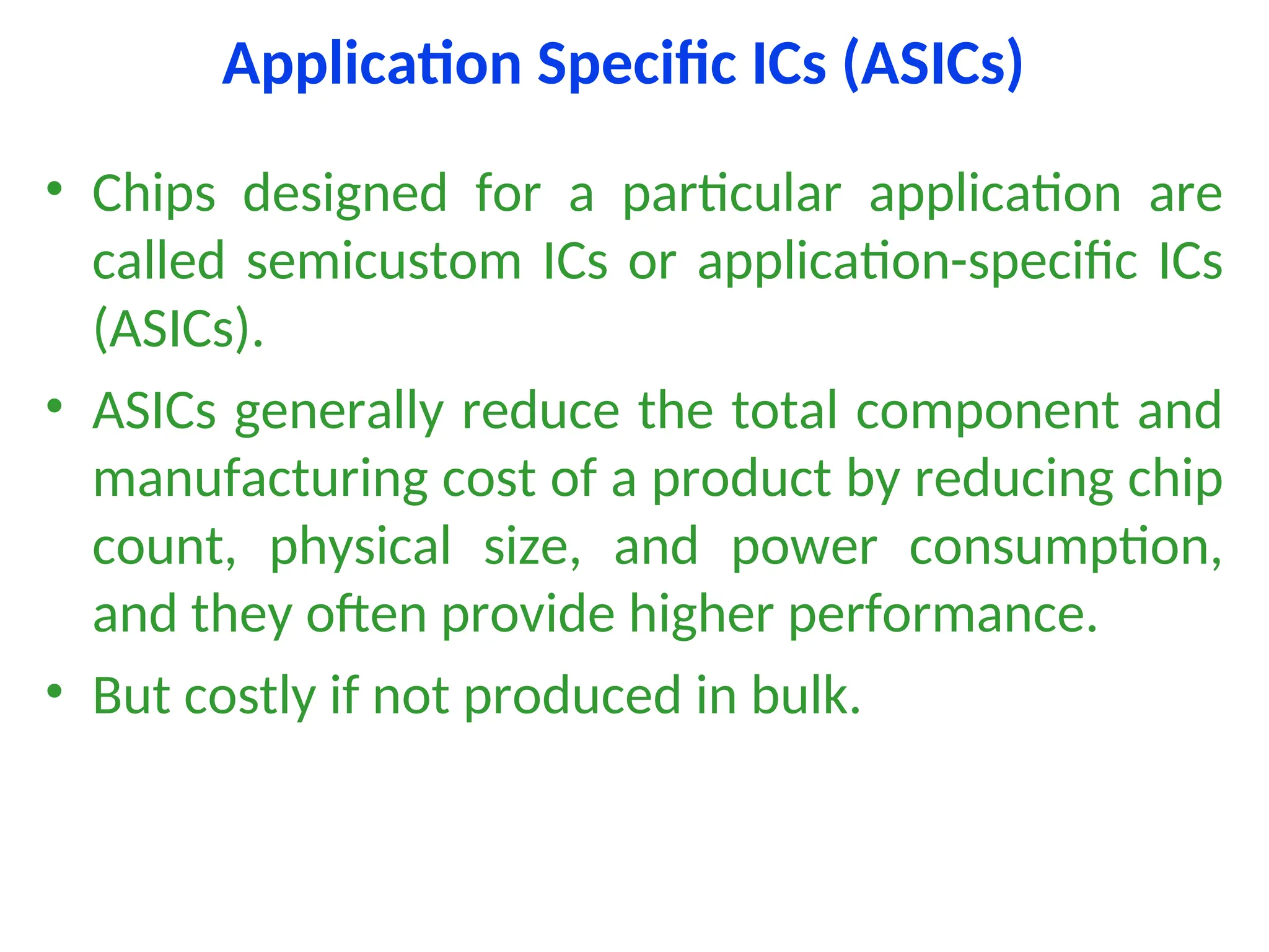 Application Specific ICs (ASICs)
• Chips designed for a particular application are
called semicustom ICs or application-specific ICs
(ASICs).
• ASICs generally reduce the total component and
manufacturing cost of a product by reducing chip
count, physical size, and power consumption,
and they often provide higher performance.
• But costly if not produced in bulk.
 