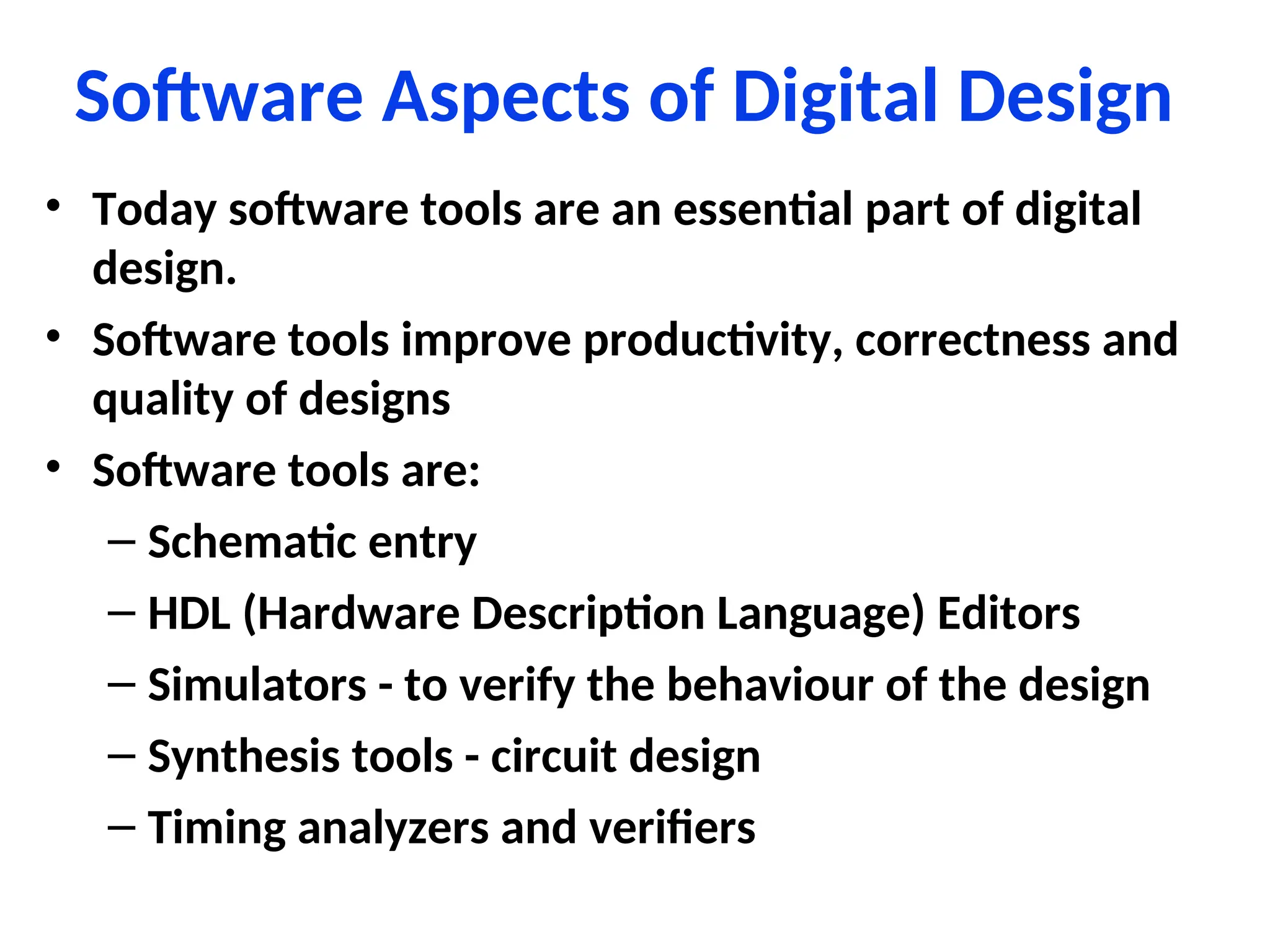 Software Aspects of Digital Design
• Today software tools are an essential part of digital
design.
• Software tools improve productivity, correctness and
quality of designs
• Software tools are:
– Schematic entry
– HDL (Hardware Description Language) Editors
– Simulators - to verify the behaviour of the design
– Synthesis tools - circuit design
– Timing analyzers and verifiers
 