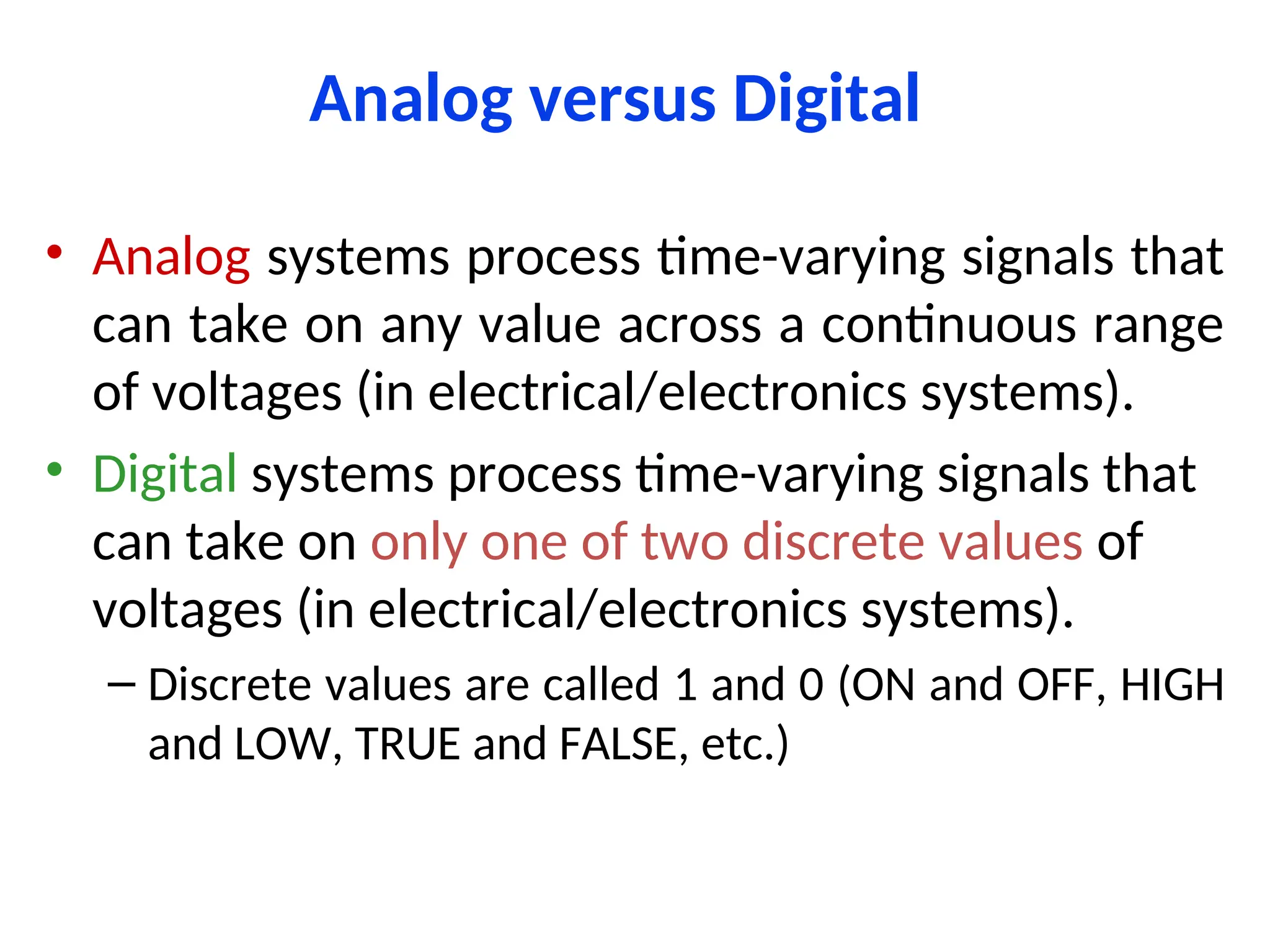 Analog versus Digital
• Analog systems process time-varying signals that
can take on any value across a continuous range
of voltages (in electrical/electronics systems).
• Digital systems process time-varying signals that
can take on only one of two discrete values of
voltages (in electrical/electronics systems).
– Discrete values are called 1 and 0 (ON and OFF, HIGH
and LOW, TRUE and FALSE, etc.)
 