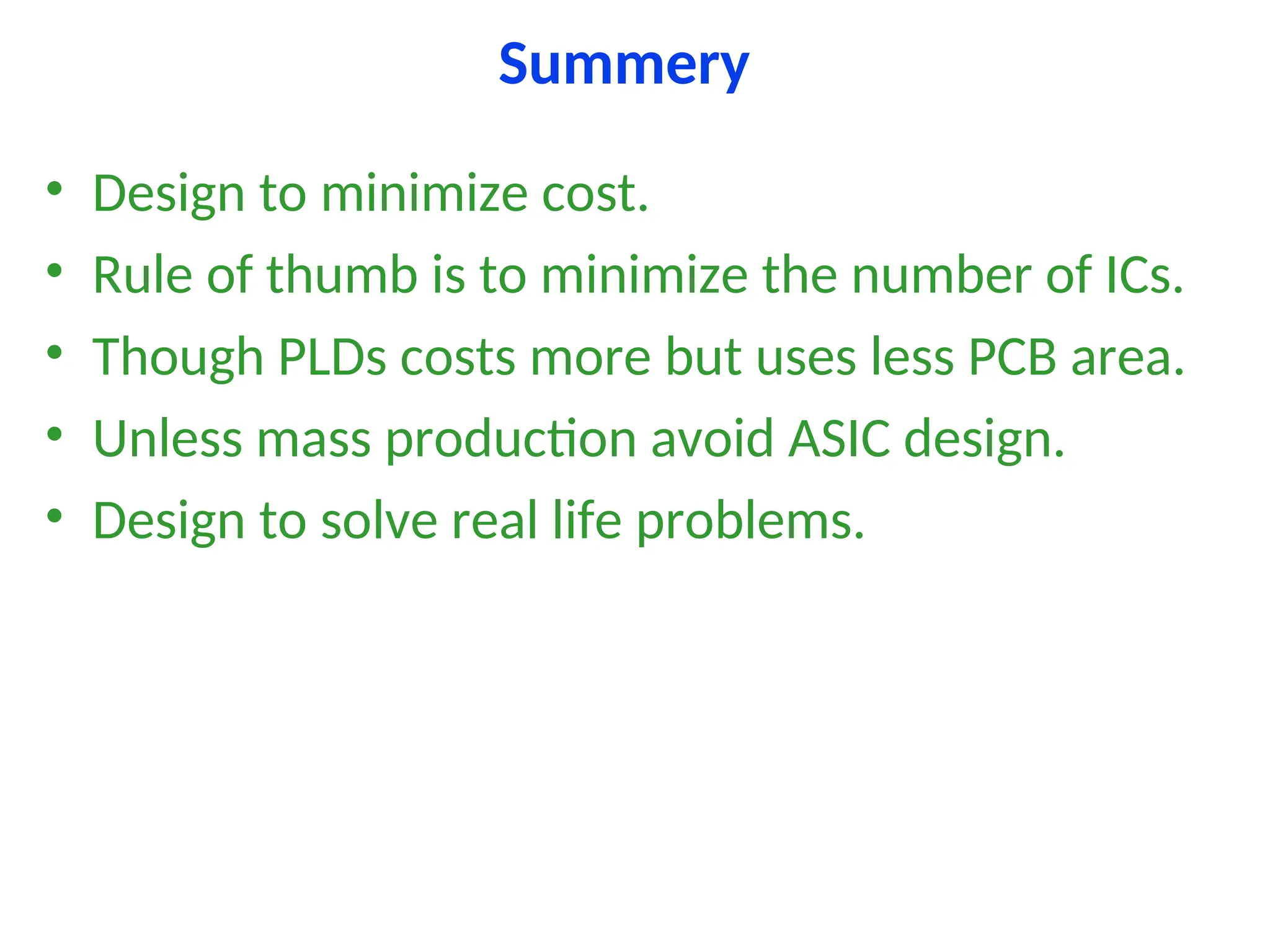 Summery
• Design to minimize cost.
• Rule of thumb is to minimize the number of ICs.
• Though PLDs costs more but uses less PCB area.
• Unless mass production avoid ASIC design.
• Design to solve real life problems.
 