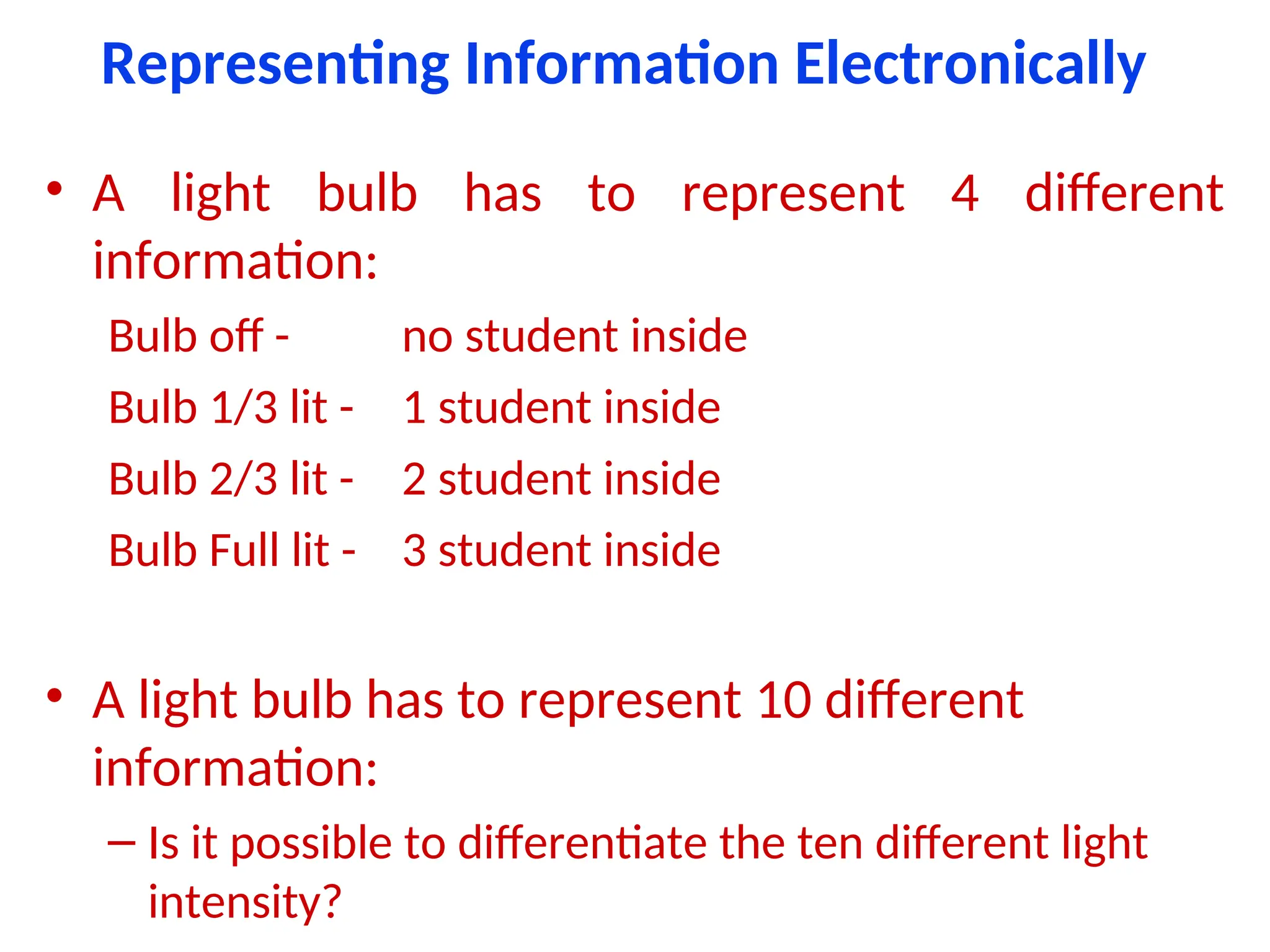 Representing Information Electronically
• A light bulb has to represent 4 different
information:
Bulb off - no student inside
Bulb 1/3 lit - 1 student inside
Bulb 2/3 lit - 2 student inside
Bulb Full lit - 3 student inside
• A light bulb has to represent 10 different
information:
– Is it possible to differentiate the ten different light
intensity?
 