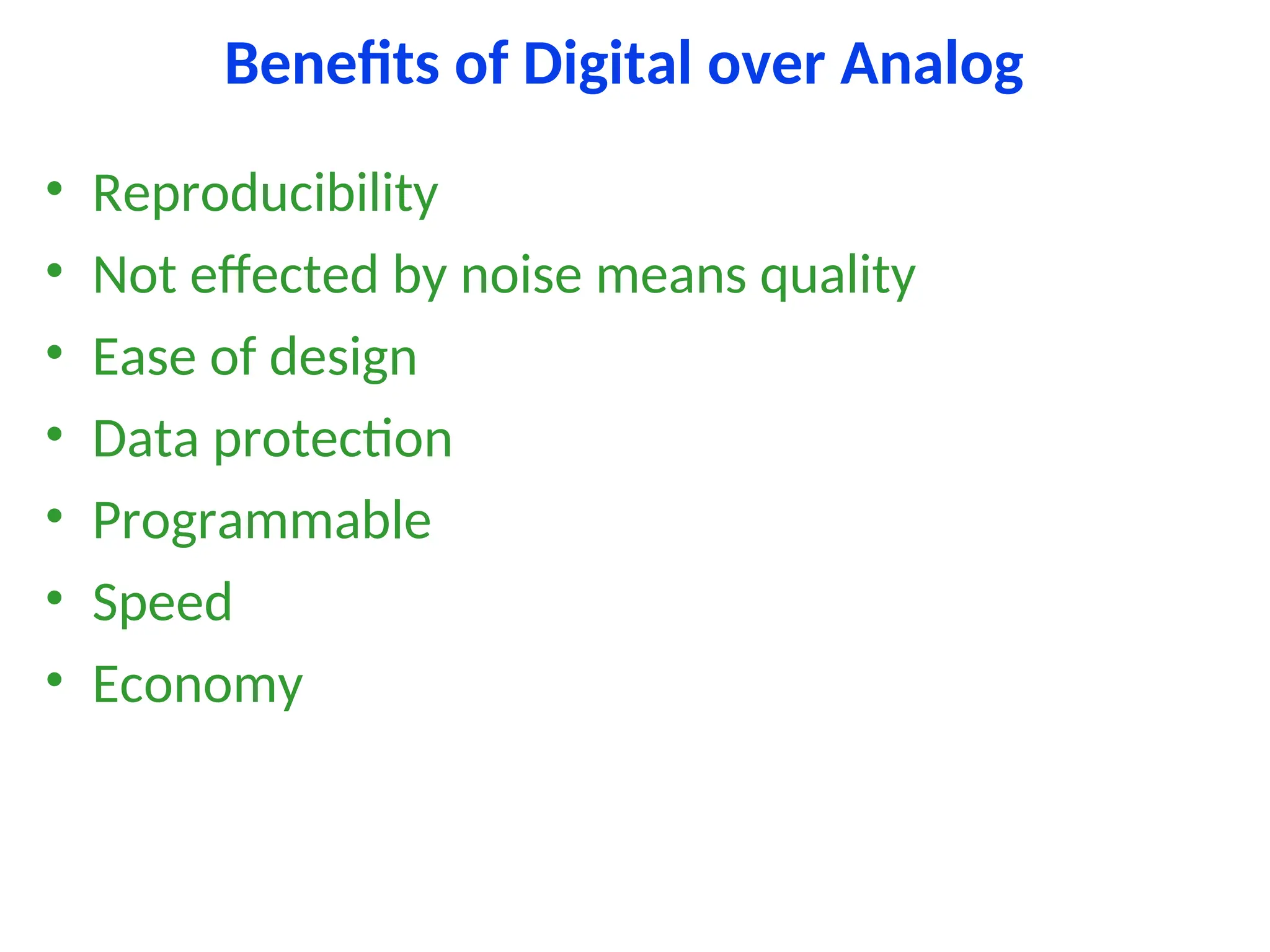 Benefits of Digital over Analog
• Reproducibility
• Not effected by noise means quality
• Ease of design
• Data protection
• Programmable
• Speed
• Economy
 