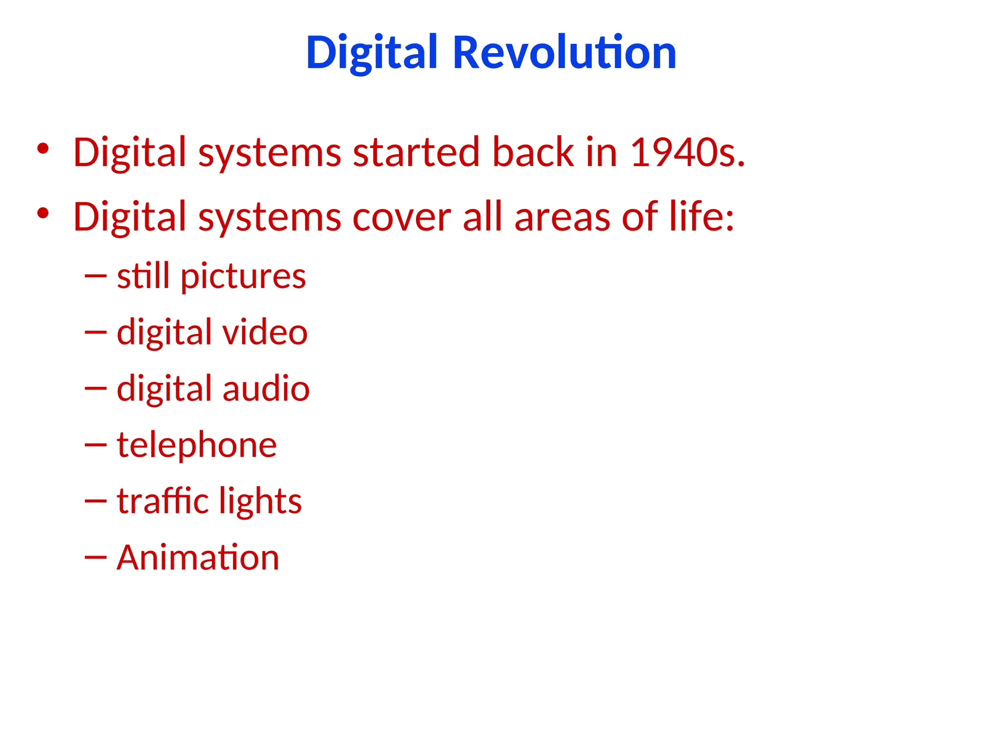 Digital Revolution
• Digital systems started back in 1940s.
• Digital systems cover all areas of life:
– still pictures
– digital video
– digital audio
– telephone
– traffic lights
– Animation
 