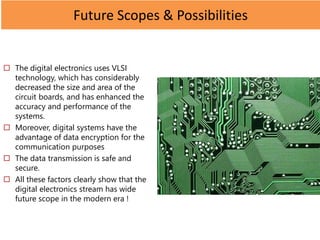 Future Scopes & Possibilities
 The digital electronics uses VLSI
technology, which has considerably
decreased the size and area of the
circuit boards, and has enhanced the
accuracy and performance of the
systems.
 Moreover, digital systems have the
advantage of data encryption for the
communication purposes
 The data transmission is safe and
secure.
 All these factors clearly show that the
digital electronics stream has wide
future scope in the modern era !
 