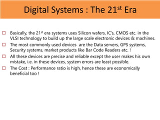 Digital Systems : The 21st Era
 Basically, the 21st era systems uses Silicon wafers, IC’s, CMOS etc. in the
VLSI technology to build up the large scale electronic devices & machines.
 The most commonly used devices are the Data servers, GPS systems,
Security systems, market products like Bar Code Readers etc. !
 All these devices are precise and reliable except the user makes his own
mistake, i.e. in these devices, system errors are least possible.
 The Cost : Performance ratio is high, hence these are economically
beneficial too !
 
