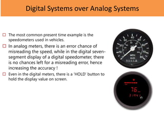 Digital Systems over Analog Systems
 The most common present time example is the
speedometers used in vehicles.
 In analog meters, there is an error chance of
misreading the speed, while in the digital seven-
segment display of a digital speedometer, there
is no chances left for a misreading error, hence
increasing the accuracy !
 Even in the digital meters, there is a ‘HOLD’ button to
hold the display value on screen.
 