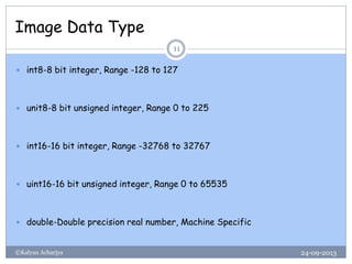 Image Data Type
24-09-2013©Kalyan Acharjya
11
 int8-8 bit integer, Range -128 to 127
 unit8-8 bit unsigned integer, Range 0 to 225
 int16-16 bit integer, Range -32768 to 32767
 uint16-16 bit unsigned integer, Range 0 to 65535
 double-Double precision real number, Machine Specific
 