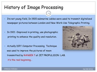 History of Image Processing
24-09-2013©Kalyan Acharjya
14
 Its not young field, In 1920 submarine cables were used to transmit digitalized
newspaper pictures between London and New-Work-Use Telegraphic Printing.
 In 1921 –Improved in printing, use photographic
printing to enhance the quality and resolution.
 Actually DIP/ Computer Processing Technique
was used to improve the pictures of moon
transmitted by RANGER 7 at JET PROPULSION LAB.
it’s the real beginning…
 