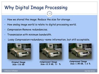 Why Digital Image Processing
24-09-2013©Kalyan Acharjya
16
 How we stored the image: Reduce the size for storage .
 How analog image world is relate to digital processing world.
 Compression-Remove redundancies.
 Transmission with minimum bandwidth.
 Lossy Compression=redundancy +some information, but still acceptable.
Original Image
Size-116 KB
Compressed Image
Size-12.9 KB, 11 %
Compressed Image
Size-1.95 KB, 1.6 %
 