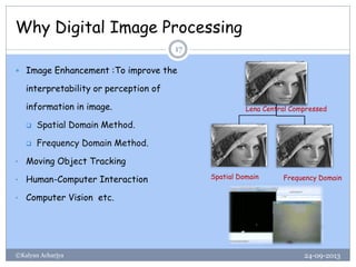 Why Digital Image Processing
24-09-2013©Kalyan Acharjya
17
 Image Enhancement :To improve the
interpretability or perception of
information in image.
 Spatial Domain Method.
 Frequency Domain Method.
• Moving Object Tracking
• Human-Computer Interaction
• Computer Vision etc.
Lena Central Compressed
Spatial Domain Frequency Domain
 