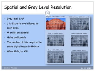 Spatial and Gray Level Resolution
24-09-2013©Kalyan Acharjya
21
• Gray level L=2k
• L is discrete level allowed to
each pixel.
• M and N are spatial
• Halve and Double
• The number of bits required to
store digital image b=MxNxk
• When M=N, b= kN2
 