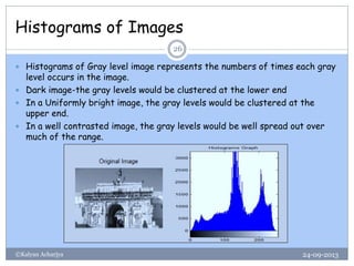 Histograms of Images
24-09-2013©Kalyan Acharjya
26
 Histograms of Gray level image represents the numbers of times each gray
level occurs in the image.
 Dark image-the gray levels would be clustered at the lower end
 In a Uniformly bright image, the gray levels would be clustered at the
upper end.
 In a well contrasted image, the gray levels would be well spread out over
much of the range.
 