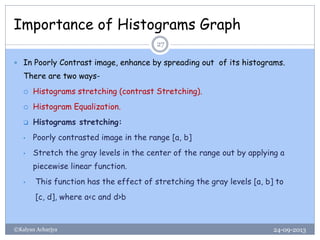 Importance of Histograms Graph
24-09-2013©Kalyan Acharjya
27
 In Poorly Contrast image, enhance by spreading out of its histograms.
There are two ways-
 Histograms stretching (contrast Stretching).
 Histogram Equalization.
 Histograms stretching:
• Poorly contrasted image in the range [a, b]
• Stretch the gray levels in the center of the range out by applying a
piecewise linear function.
• This function has the effect of stretching the gray levels [a, b] to
[c, d], where a<c and d>b
 
