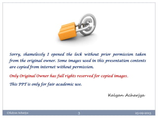 25-09-2013©Kalyan Acharjya 3
Sorry, shamelessly I opened the lock without prior permission taken
from the original owner. Some images used in this presentation contents
are copied from internet without permission.
Only Original Owner has full rights reserved for copied images.
This PPT is only for fair academic use.
Kalyan Acharjya
 