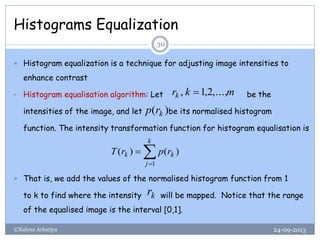 Histograms Equalization
24-09-2013©Kalyan Acharjya
30
 Histogram equalization is a technique for adjusting image intensities to
enhance contrast
• Histogram equalisation algorithm: Let be the
intensities of the image, and let be its normalised histogram
function. The intensity transformation function for histogram equalisation is
 That is, we add the values of the normalised histogram function from 1
to k to find where the intensity will be mapped. Notice that the range
of the equalised image is the interval [0,1].
mkrk ,...,2,1, 
)( krp


k
j
kk rprT
1
)()(
kr
 