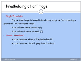 Thresholding of an image
24-09-2013©Kalyan Acharjya
32
 Single Threshold:
A gray scale image is turned into a binary image by first choosing a
gray level T in the original image.
Pixel Value>T tends to white (1)
Pixel Value<=T tends to black (0)
• Double Threshold:
A pixel becomes white if T1<pixel value<T2.
A pixel becomes black if gray level is others.
 