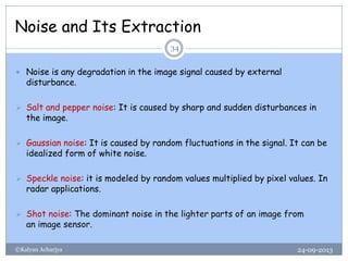 Noise and Its Extraction
24-09-2013©Kalyan Acharjya
34
 Noise is any degradation in the image signal caused by external
disturbance.
 Salt and pepper noise: It is caused by sharp and sudden disturbances in
the image.
 Gaussian noise: It is caused by random fluctuations in the signal. It can be
idealized form of white noise.
 Speckle noise: it is modeled by random values multiplied by pixel values. In
radar applications.
 Shot noise: The dominant noise in the lighter parts of an image from
an image sensor.
 