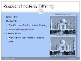Removal of noise by Filtering
24-09-2013©Kalyan Acharjya
35
 Linear filter
 Median Filter
 Specific case of order statistic filtering.
 Remove salt & pepper noise.
 Adaptive Filter
 Weiner filter use to remove Gaussian
noise.
 