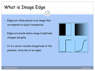 What is Image Edge
24-09-2013©Kalyan Acharjya
40
 Edges are those places in an image that
correspond to object boundaries.
 Edges are pixels where image brightness
changes abruptly.
 It is a vector variable (magnitude of the
gradient, direction of an edge) .
 