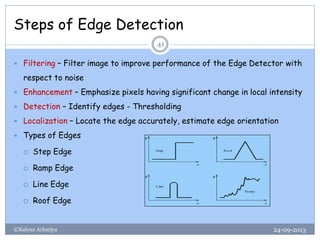 Steps of Edge Detection
24-09-2013©Kalyan Acharjya
41
 Filtering – Filter image to improve performance of the Edge Detector with
respect to noise
 Enhancement – Emphasize pixels having significant change in local intensity
 Detection – Identify edges - Thresholding
 Localization – Locate the edge accurately, estimate edge orientation
 Types of Edges
 Step Edge
 Ramp Edge
 Line Edge
 Roof Edge
 