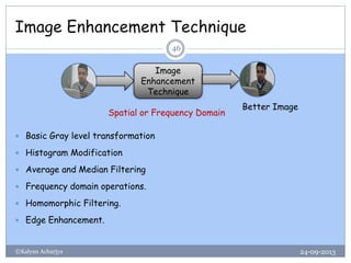 Image Enhancement Technique
24-09-2013©Kalyan Acharjya
46
 Basic Gray level transformation
 Histogram Modification
 Average and Median Filtering
 Frequency domain operations.
 Homomorphic Filtering.
 Edge Enhancement.
Image
Enhancement
Technique
Better Image
Spatial or Frequency Domain
 