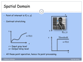 Spatial Domain
24-09-2013©Kalyan Acharjya
47
 Point of interest is f( x, y)
 Contrast stretching
 All these point operation, hence its point processing.
f(x, y)
y
x
r
s
r > Input gray level
s > Output Gray level
s=T(r)
s=T(r)
s
r
Threshold
 