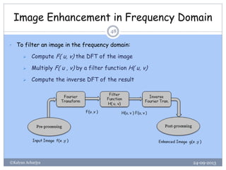 Image Enhancement in Frequency Domain
24-09-2013©Kalyan Acharjya
48
• To filter an image in the frequency domain:
 Compute F( u, v) the DFT of the image
 Multiply F( u , v) by a filter function H( u, v)
 Compute the inverse DFT of the result
 