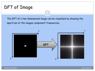 DFT of Image
24-09-2013©Kalyan Acharjya
49
• The DFT of a two dimensional image can be visualised by showing the
spectrum of the images component frequencies.
DFT
y
x
v
u
 