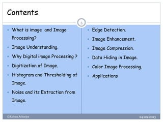 Contents
24-09-2013©Kalyan Acharjya
5
 What is image and Image
Processing?
 Image Understanding.
 Why Digital image Processing ?
 Digitization of Image.
 Histogram and Thresholding of
Image.
 Noise and its Extraction from
Image.
 Edge Detection.
 Image Enhancement.
 Image Compression.
 Data Hiding in Image.
 Color Image Processing.
 Applications
 