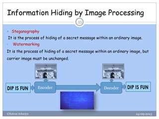 Information Hiding by Image Processing
24-09-2013©Kalyan Acharjya
55
 Steganography
It is the process of hiding of a secret message within an ordinary image.
• Watermarking
It is the process of hiding of a secret message within an ordinary image, but
carrier image must be unchanged.
Encoder Decoder
 