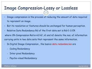 Image Compression-Lossy or Lossless
24-09-2013©Kalyan Acharjya
57
 Image compression is the process of reducing the amount of data required
to represent an image.
 But its resolution or features should be unchanged for human perception.
 Relative Data Redundancy Rd of the first data set is Rd=1-1/CR
where CR-Compression Ratio=n1/n2 ,n1 and n2 denote the nos. of information
carrying units in two data sets that represent the same information.
• In Digital Image Compression , the basics data redundancies are
 Coding Redundancy
 Inter pixel Redundancy
 Psycho-visual Redundancy
 