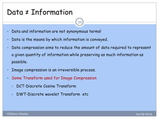 Data ≠ Information
24-09-2013©Kalyan Acharjya
59
 Data and information are not synonymous terms!
 Data is the means by which information is conveyed.
 Data compression aims to reduce the amount of data required to represent
a given quantity of information while preserving as much information as
possible.
 Image compression is an irreversible process.
 Some Transform used for Image Compression
 DCT-Discrete Cosine Transform
 DWT-Discrete wavelet Transform etc
 