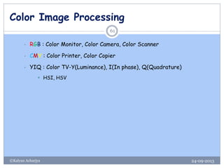 Color Image Processing
24-09-2013©Kalyan Acharjya
61
• RGB : Color Monitor, Color Camera, Color Scanner
• CMY : Color Printer, Color Copier
• YIQ : Color TV-Y(Luminance), I(In phase), Q(Quadrature)
 HSI, HSV
 