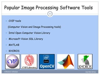 Popular Image Processing Software Tools
24-09-2013©Kalyan Acharjya
67
 CVIP tools
(Computer Vision and Image Processing tools)
 Intel Open Computer Vision Library
 Microsoft Vision SDL Library
 MATLAB
 KHOROS
 
