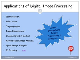 Applications of Digital Image Processing
24-09-2013©Kalyan Acharjya
69
 Identification.
 Robot vision.
 Steganography.
 Image Enhancement.
 Image Analysis in Medical.
 Morphological Image Analysis.
 Space Image Analysis.
 IC Industry……….etc.
 
