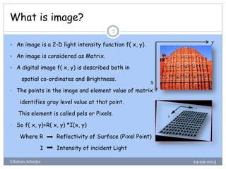 What is image?
24-09-2013©Kalyan Acharjya
7
 An image is a 2-D light intensity function f( x, y).
 An image is considered as Matrix.
 A digital image f( x, y) is described both in
spatial co-ordinates and Brightness.
• The points in the image and element value of matrix
identifies gray level value at that point.
This element is called pels or Pixels.
• So f( x, y)=R( x, y) *I(x, y)
Where R Reflectivity of Surface (Pixel Point)
I Intensity of incident Light
y
x
 