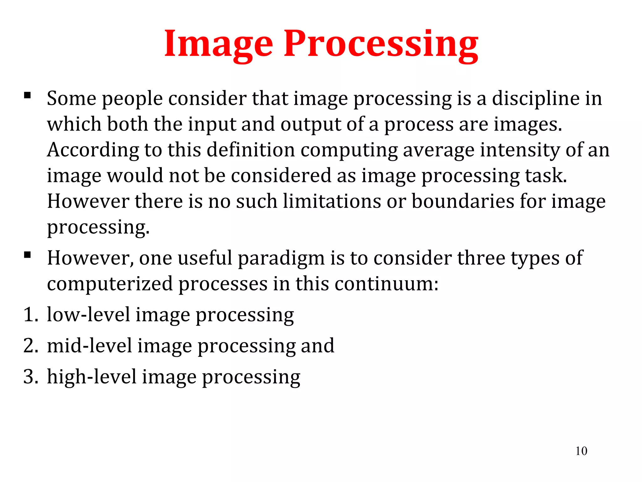 Image Processing
 Some people consider that image processing is a discipline in
which both the input and output of a process are images.
According to this definition computing average intensity of an
image would not be considered as image processing task.
However there is no such limitations or boundaries for image
processing.
 However, one useful paradigm is to consider three types of
computerized processes in this continuum:
1. low-level image processing
2. mid-level image processing and
3. high-level image processing
10
 