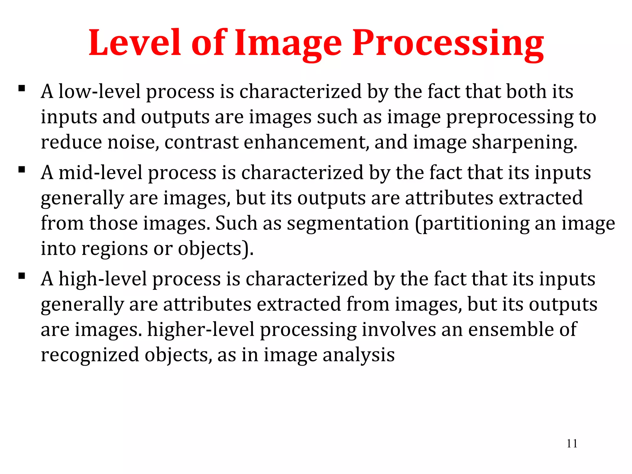 Level of Image Processing
 A low-level process is characterized by the fact that both its
inputs and outputs are images such as image preprocessing to
reduce noise, contrast enhancement, and image sharpening.
 A mid-level process is characterized by the fact that its inputs
generally are images, but its outputs are attributes extracted
from those images. Such as segmentation (partitioning an image
into regions or objects).
 A high-level process is characterized by the fact that its inputs
generally are attributes extracted from images, but its outputs
are images. higher-level processing involves an ensemble of
recognized objects, as in image analysis
11
 