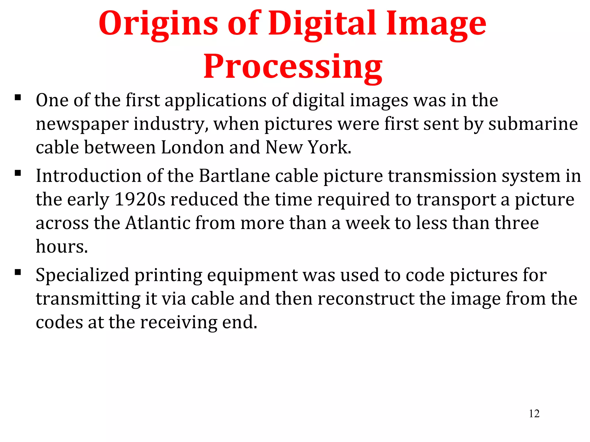 Origins of Digital Image
Processing
 One of the first applications of digital images was in the
newspaper industry, when pictures were first sent by submarine
cable between London and New York.
 Introduction of the Bartlane cable picture transmission system in
the early 1920s reduced the time required to transport a picture
across the Atlantic from more than a week to less than three
hours.
 Specialized printing equipment was used to code pictures for
transmitting it via cable and then reconstruct the image from the
codes at the receiving end.
12
 