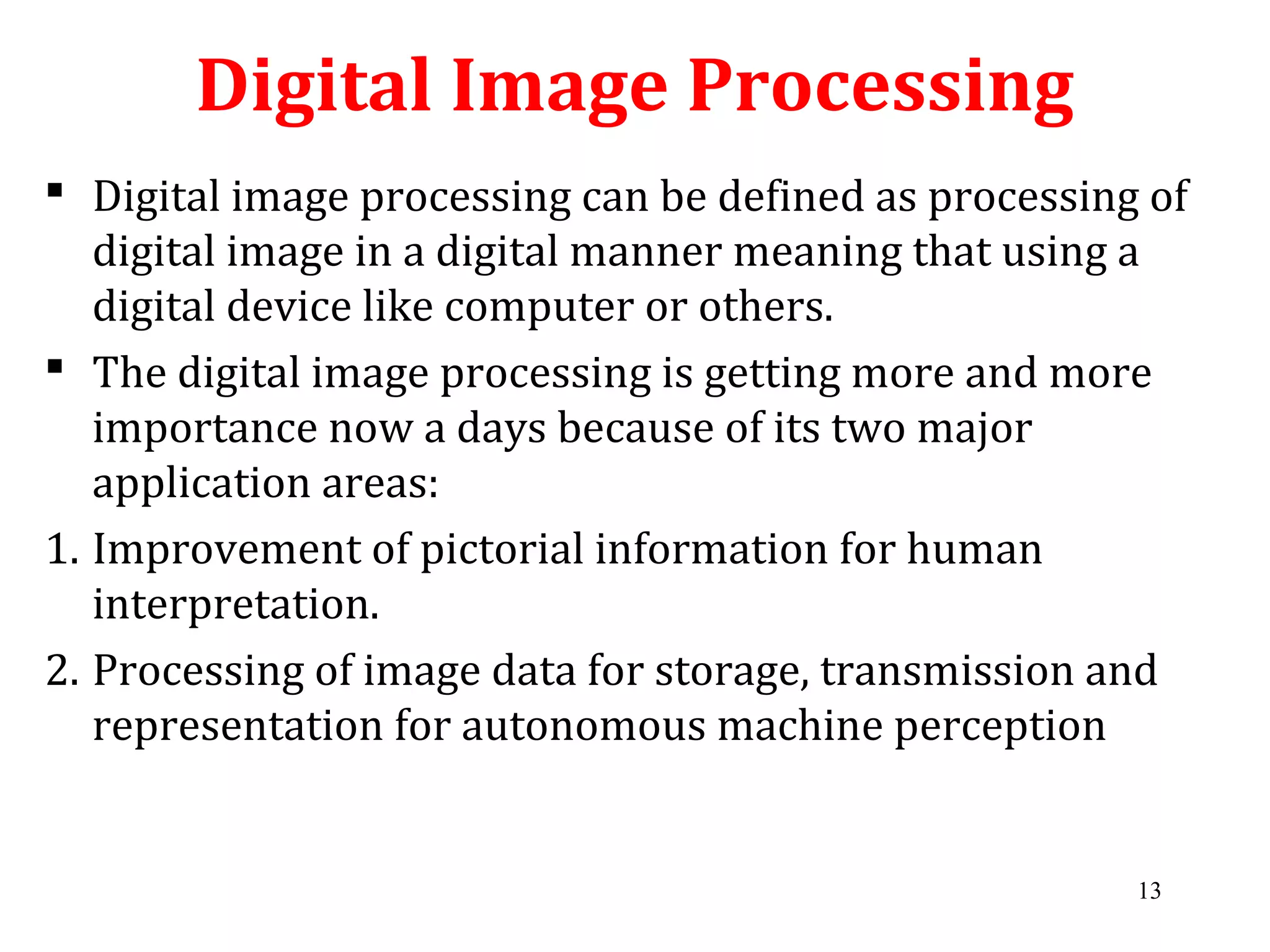 Digital Image Processing
 Digital image processing can be defined as processing of
digital image in a digital manner meaning that using a
digital device like computer or others.
 The digital image processing is getting more and more
importance now a days because of its two major
application areas:
1. Improvement of pictorial information for human
interpretation.
2. Processing of image data for storage, transmission and
representation for autonomous machine perception
13
 