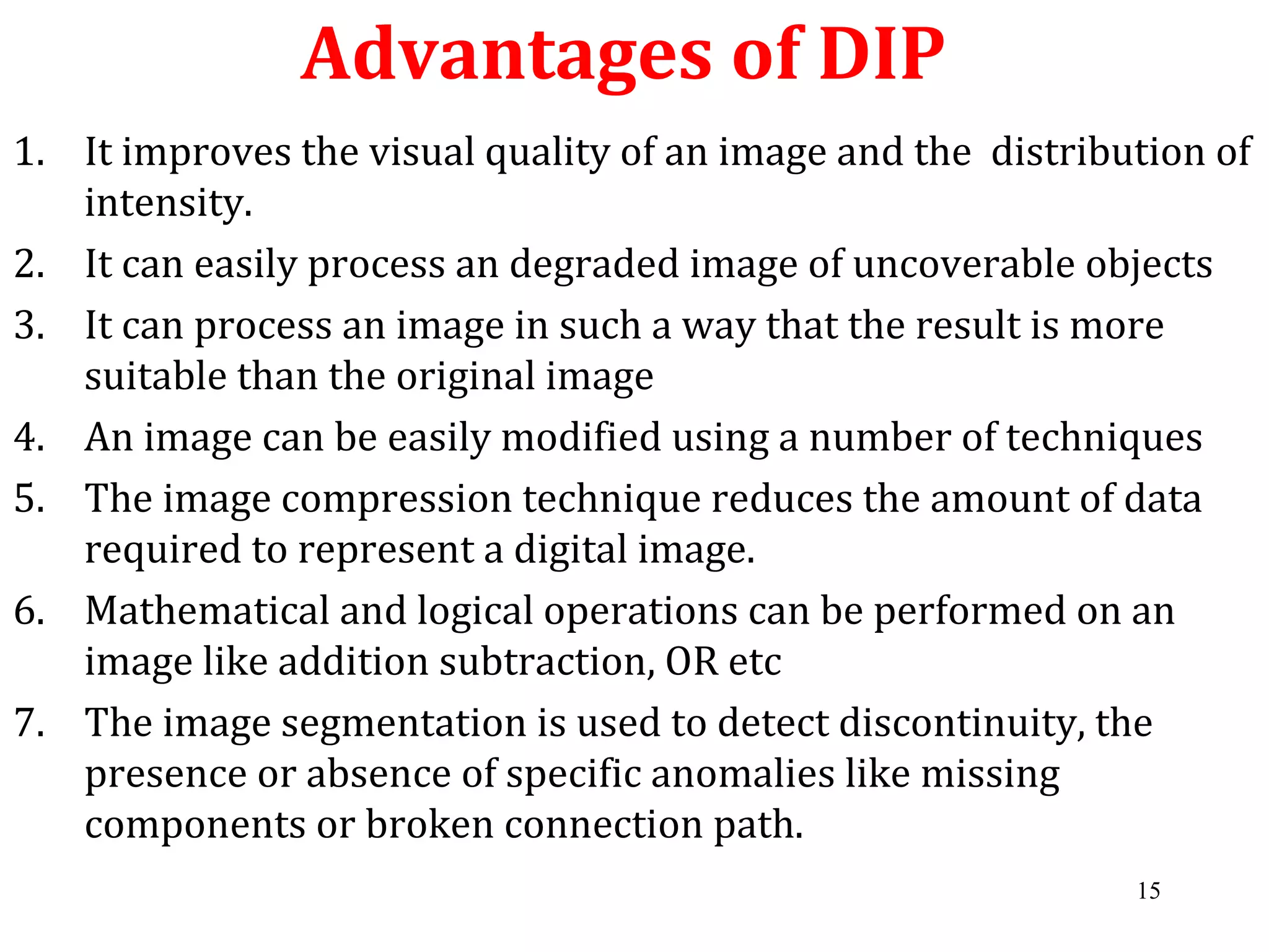 Advantages of DIP
1. It improves the visual quality of an image and the distribution of
intensity.
2. It can easily process an degraded image of uncoverable objects
3. It can process an image in such a way that the result is more
suitable than the original image
4. An image can be easily modified using a number of techniques
5. The image compression technique reduces the amount of data
required to represent a digital image.
6. Mathematical and logical operations can be performed on an
image like addition subtraction, OR etc
7. The image segmentation is used to detect discontinuity, the
presence or absence of specific anomalies like missing
components or broken connection path.
15
 