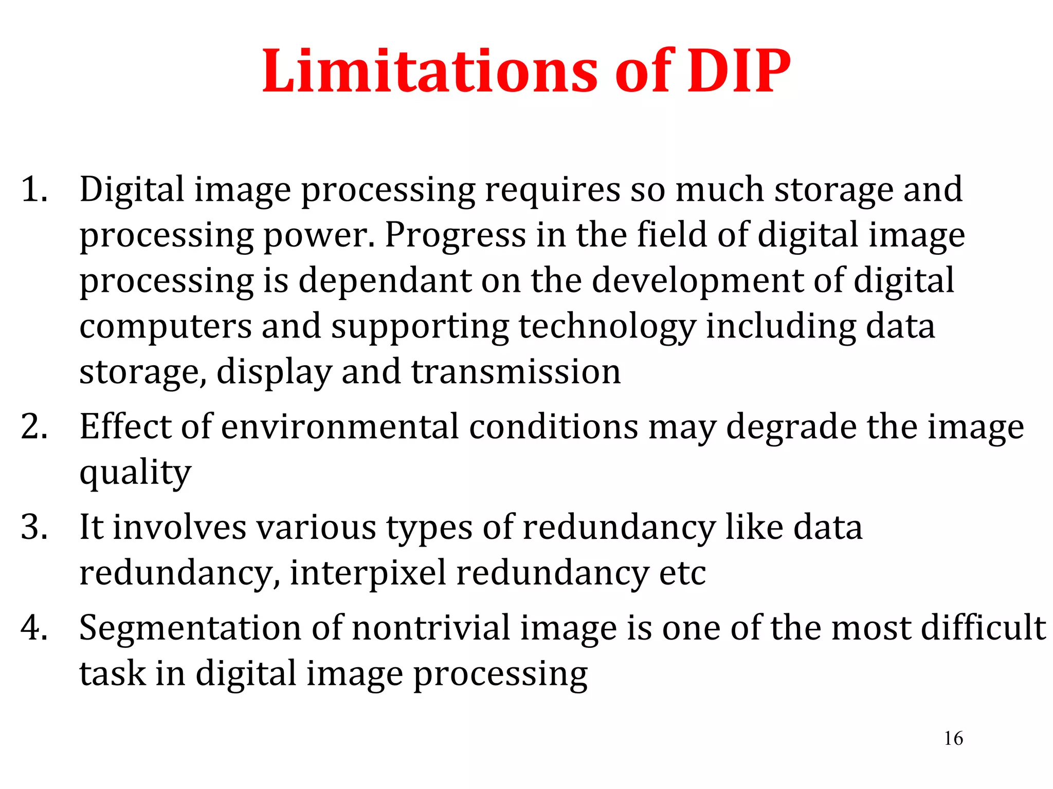 Limitations of DIP
1. Digital image processing requires so much storage and
processing power. Progress in the field of digital image
processing is dependant on the development of digital
computers and supporting technology including data
storage, display and transmission
2. Effect of environmental conditions may degrade the image
quality
3. It involves various types of redundancy like data
redundancy, interpixel redundancy etc
4. Segmentation of nontrivial image is one of the most difficult
task in digital image processing
16
 