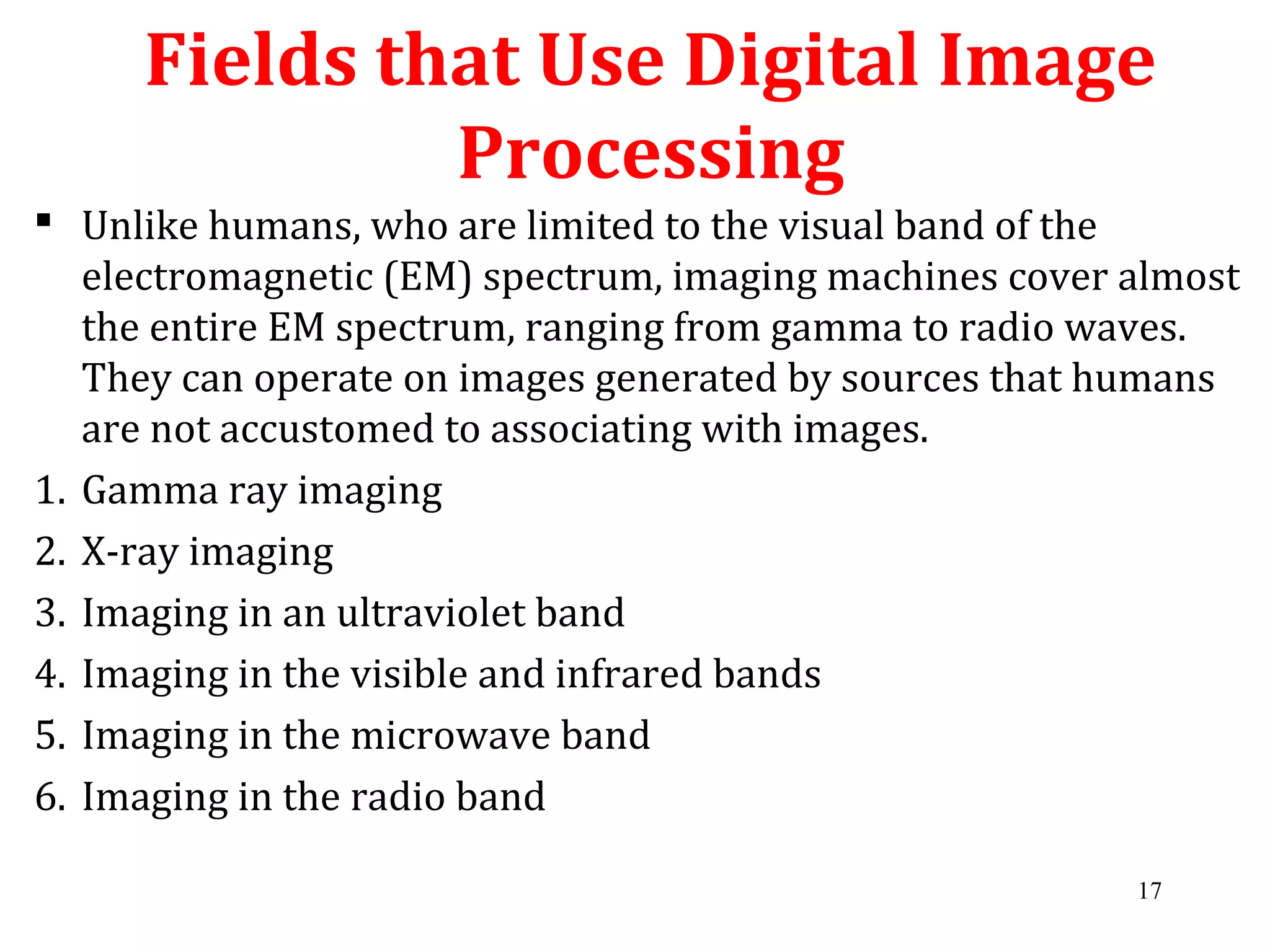 Fields that Use Digital Image
Processing
 Unlike humans, who are limited to the visual band of the
electromagnetic (EM) spectrum, imaging machines cover almost
the entire EM spectrum, ranging from gamma to radio waves.
They can operate on images generated by sources that humans
are not accustomed to associating with images.
1. Gamma ray imaging
2. X-ray imaging
3. Imaging in an ultraviolet band
4. Imaging in the visible and infrared bands
5. Imaging in the microwave band
6. Imaging in the radio band
17
 