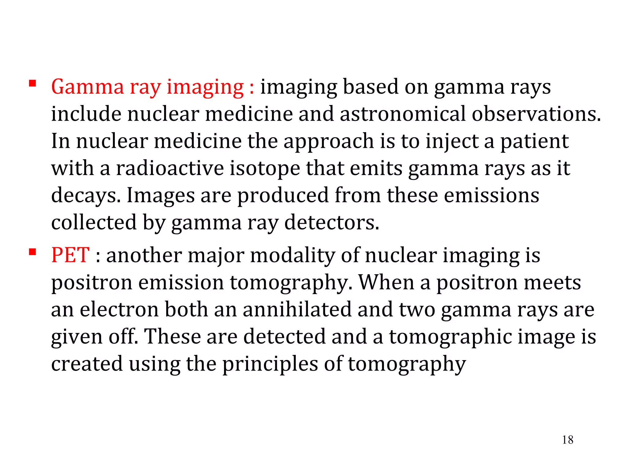  Gamma ray imaging : imaging based on gamma rays
include nuclear medicine and astronomical observations.
In nuclear medicine the approach is to inject a patient
with a radioactive isotope that emits gamma rays as it
decays. Images are produced from these emissions
collected by gamma ray detectors.
 PET : another major modality of nuclear imaging is
positron emission tomography. When a positron meets
an electron both an annihilated and two gamma rays are
given off. These are detected and a tomographic image is
created using the principles of tomography
18
 