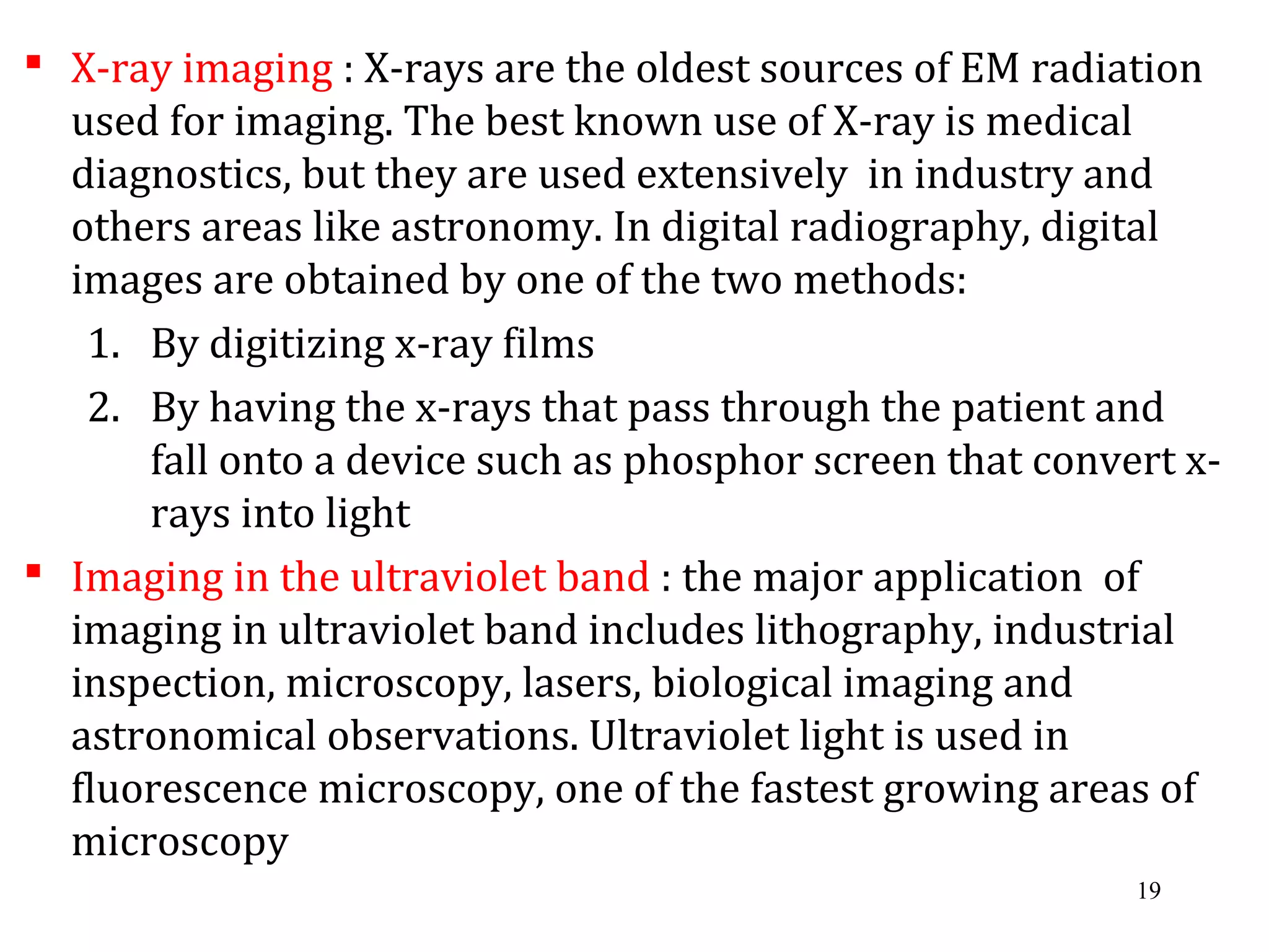  X-ray imaging : X-rays are the oldest sources of EM radiation
used for imaging. The best known use of X-ray is medical
diagnostics, but they are used extensively in industry and
others areas like astronomy. In digital radiography, digital
images are obtained by one of the two methods:
1. By digitizing x-ray films
2. By having the x-rays that pass through the patient and
fall onto a device such as phosphor screen that convert x-
rays into light
 Imaging in the ultraviolet band : the major application of
imaging in ultraviolet band includes lithography, industrial
inspection, microscopy, lasers, biological imaging and
astronomical observations. Ultraviolet light is used in
fluorescence microscopy, one of the fastest growing areas of
microscopy
19
 