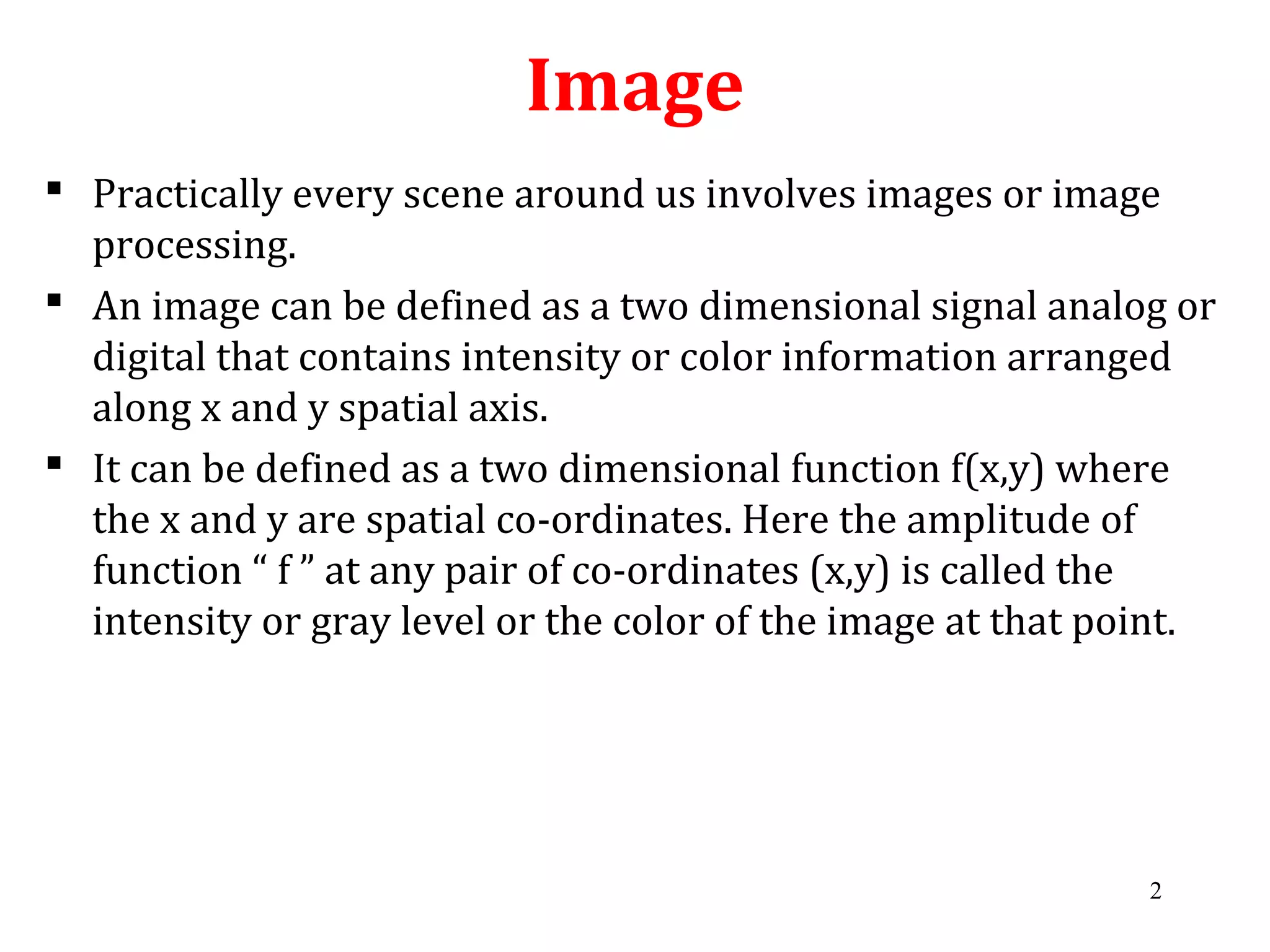 Image
 Practically every scene around us involves images or image
processing.
 An image can be defined as a two dimensional signal analog or
digital that contains intensity or color information arranged
along x and y spatial axis.
 It can be defined as a two dimensional function f(x,y) where
the x and y are spatial co-ordinates. Here the amplitude of
function “ f ” at any pair of co-ordinates (x,y) is called the
intensity or gray level or the color of the image at that point.
2
 