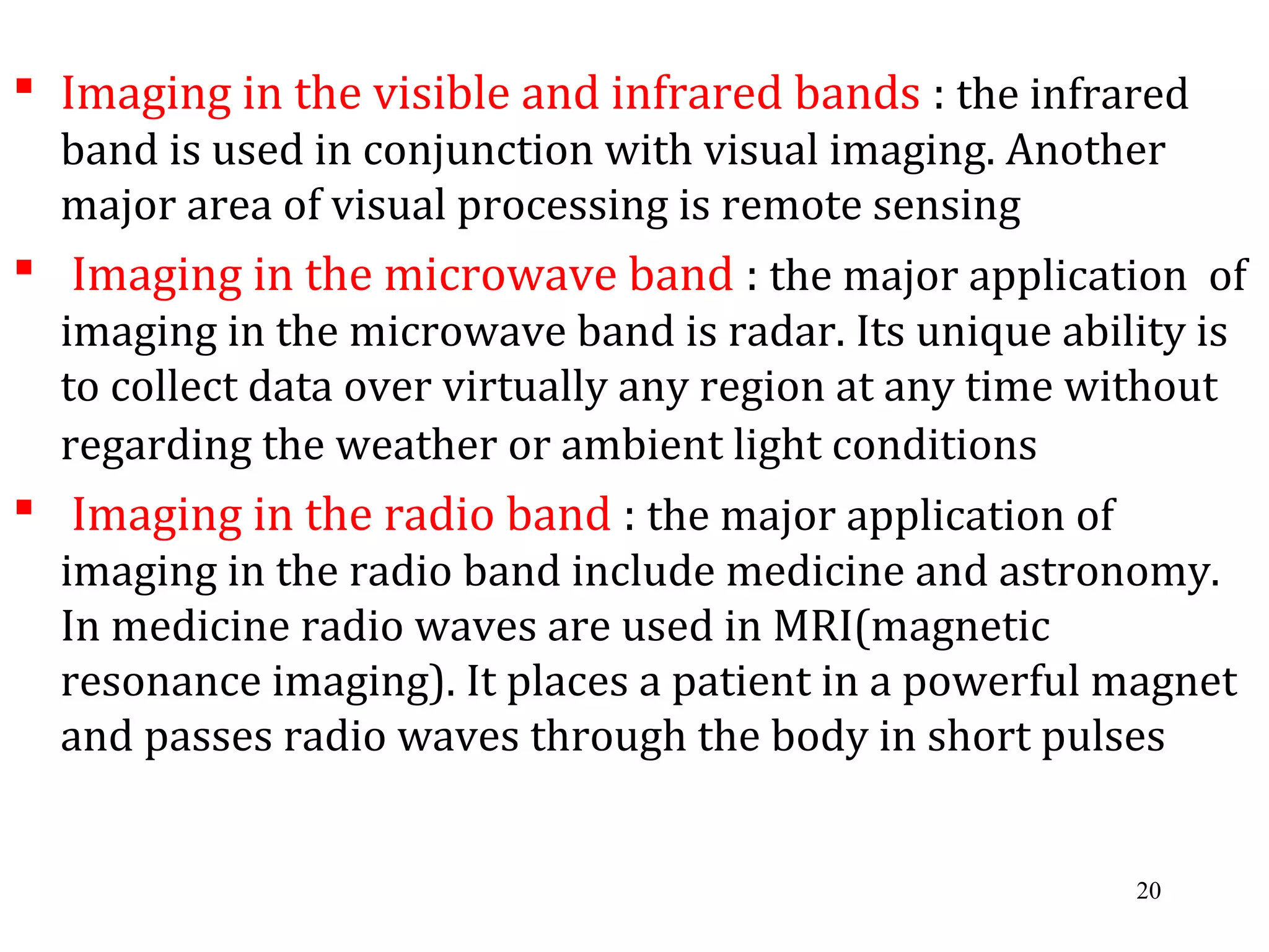  Imaging in the visible and infrared bands : the infrared
band is used in conjunction with visual imaging. Another
major area of visual processing is remote sensing
 Imaging in the microwave band : the major application of
imaging in the microwave band is radar. Its unique ability is
to collect data over virtually any region at any time without
regarding the weather or ambient light conditions
 Imaging in the radio band : the major application of
imaging in the radio band include medicine and astronomy.
In medicine radio waves are used in MRI(magnetic
resonance imaging). It places a patient in a powerful magnet
and passes radio waves through the body in short pulses
20
 