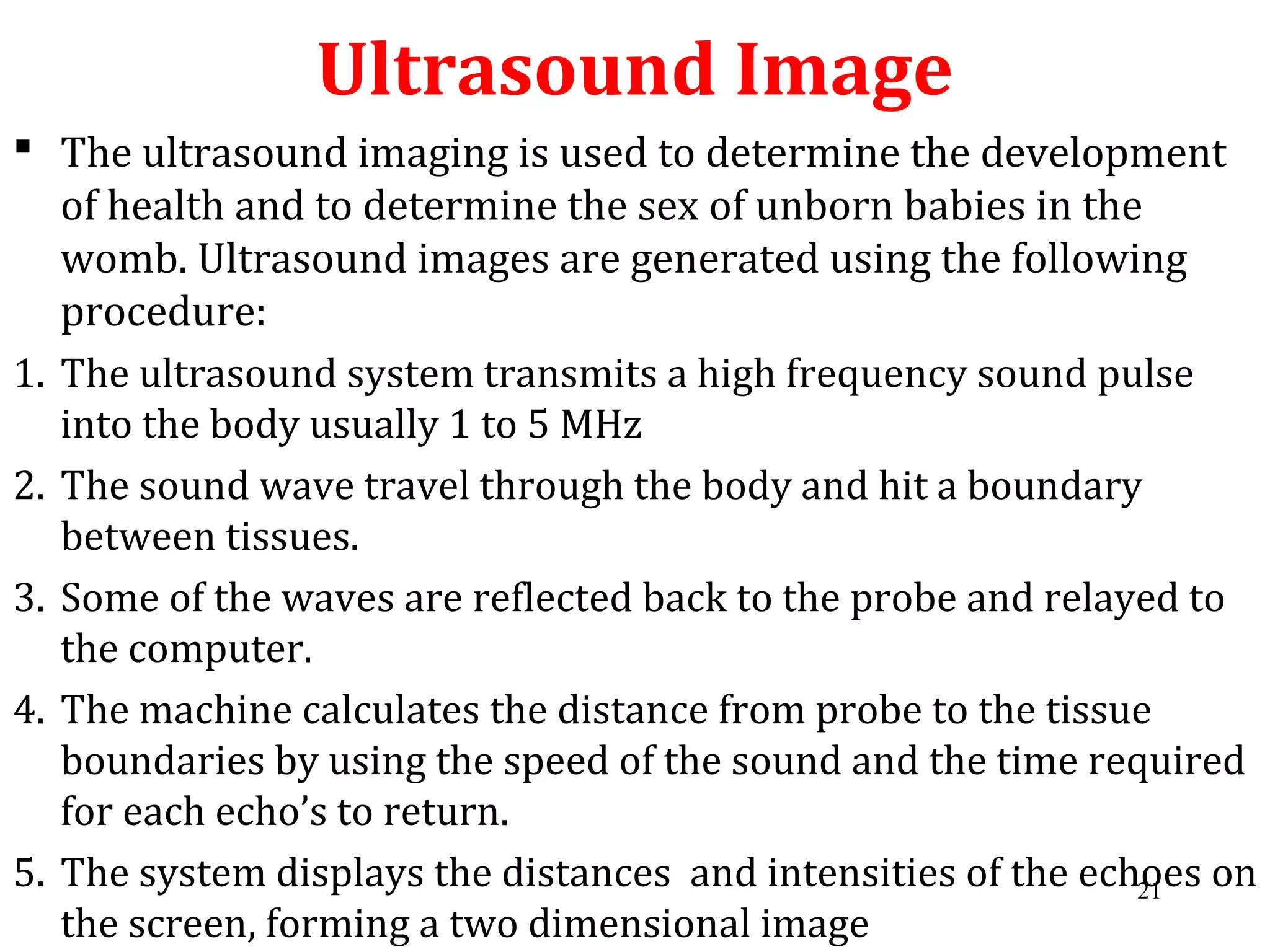 Ultrasound Image
 The ultrasound imaging is used to determine the development
of health and to determine the sex of unborn babies in the
womb. Ultrasound images are generated using the following
procedure:
1. The ultrasound system transmits a high frequency sound pulse
into the body usually 1 to 5 MHz
2. The sound wave travel through the body and hit a boundary
between tissues.
3. Some of the waves are reflected back to the probe and relayed to
the computer.
4. The machine calculates the distance from probe to the tissue
boundaries by using the speed of the sound and the time required
for each echo’s to return.
5. The system displays the distances and intensities of the echoes on
the screen, forming a two dimensional image
21
 